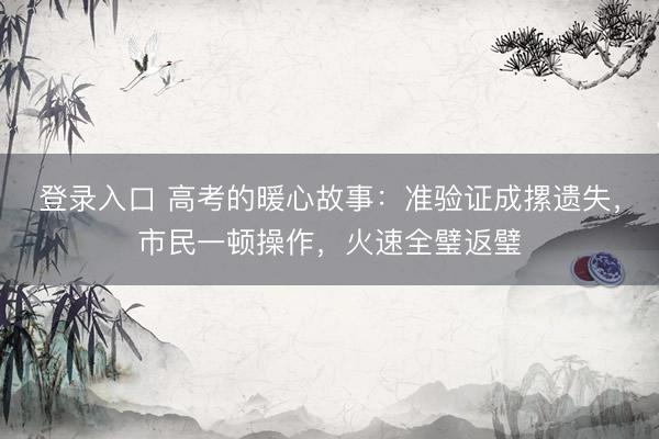 登录入口 高考的暖心故事：准验证成摞遗失，市民一顿操作，火速全璧返璧