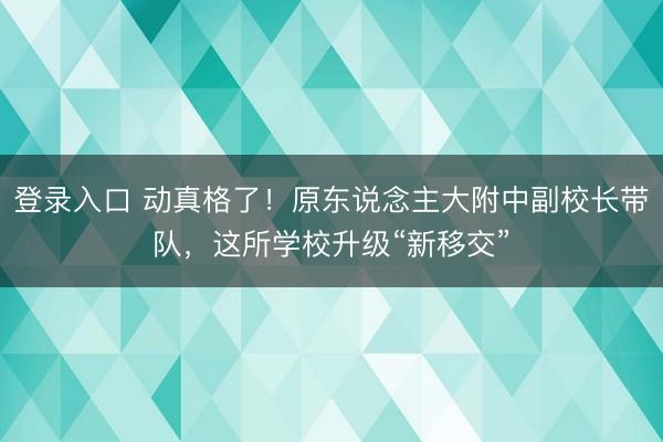 登录入口 动真格了！原东说念主大附中副校长带队，这所学校升级“新移交”