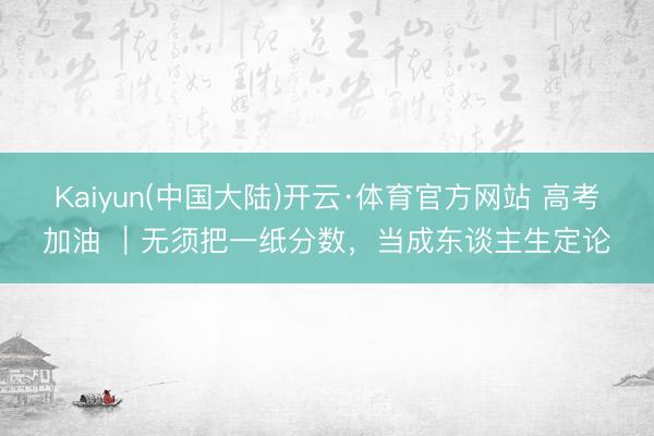 Kaiyun(中国大陆)开云·体育官方网站 高考加油 ｜无须把一纸分数，当成东谈主生定论