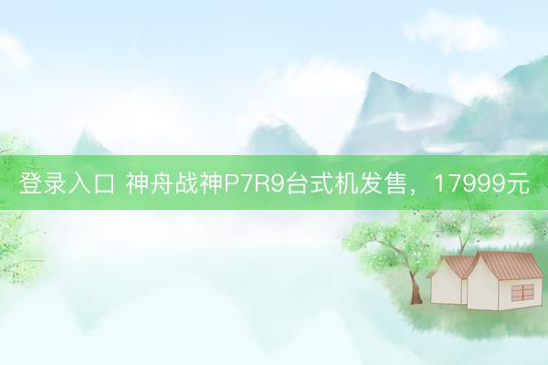 登录入口 神舟战神P7R9台式机发售，17999元