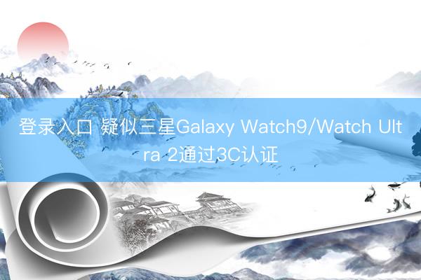 登录入口 疑似三星Galaxy Watch9/Watch Ultra 2通过3C认证