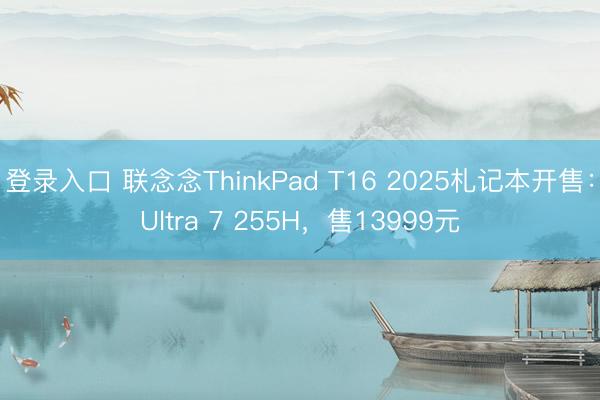 登录入口 联念念ThinkPad T16 2025札记本开售：Ultra 7 255H，售13999元