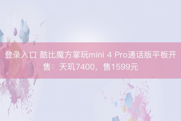 登录入口 酷比魔方掌玩mini 4 Pro通话版平板开售：天玑7400，售1599元