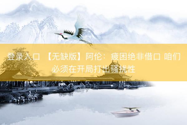 登录入口 【无缺版】阿伦：疲困绝非借口 咱们必须在开局打出骚扰性