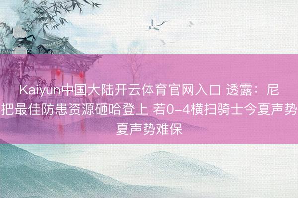 Kaiyun中国大陆开云体育官网入口 透露：尼克斯把最佳防患资源砸哈登上 若0-4横扫骑士今夏声势难保