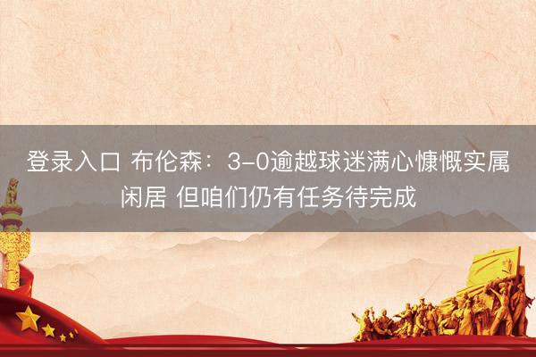 登录入口 布伦森：3-0逾越球迷满心慷慨实属闲居 但咱们仍有任务待完成