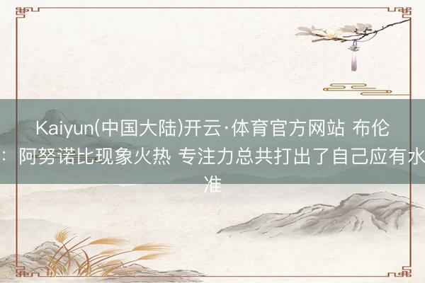 Kaiyun(中国大陆)开云·体育官方网站 布伦森：阿努诺比现象火热 专注力总共打出了自己应有水准