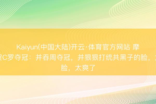 Kaiyun(中国大陆)开云·体育官方网站 摩根道贺C罗夺冠：并吞周夺冠，并狠狠打统共黑子的脸，太爽了