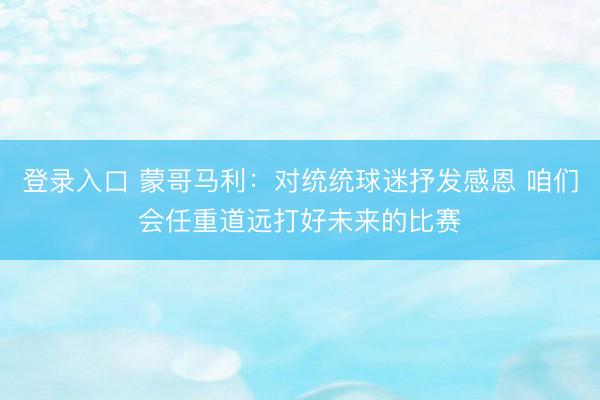 登录入口 蒙哥马利：对统统球迷抒发感恩 咱们会任重道远打好未来的比赛