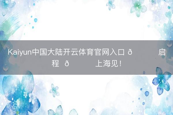 Kaiyun中国大陆开云体育官网入口 🚀 启程  🏟 上海见！
