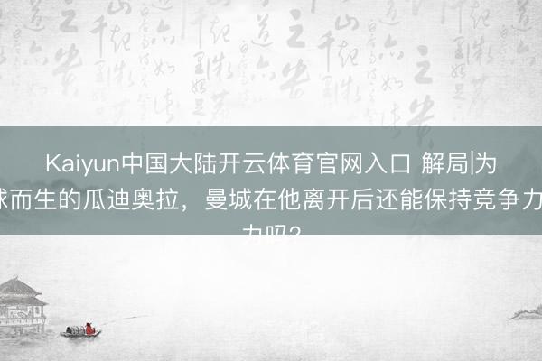 Kaiyun中国大陆开云体育官网入口 解局|为足球而生的瓜迪奥拉，曼城在他离开后还能保持竞争力吗？