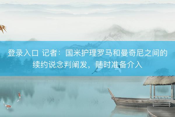 登录入口 记者：国米护理罗马和曼奇尼之间的续约说念判阐发，随时准备介入