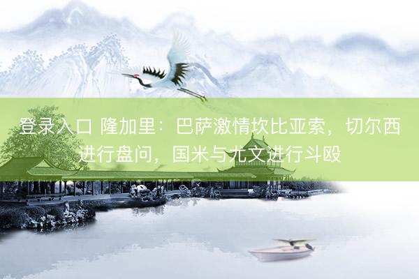 登录入口 隆加里：巴萨激情坎比亚索，切尔西进行盘问，国米与尤文进行斗殴