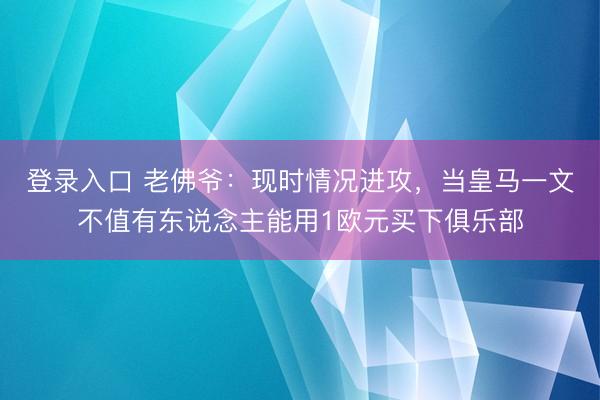 登录入口 老佛爷：现时情况进攻，当皇马一文不值有东说念主能用1欧元买下俱乐部