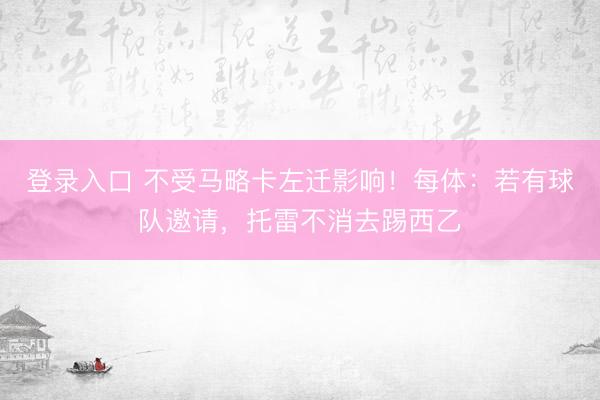 登录入口 不受马略卡左迁影响!每体:若有球队邀请,托雷不消去踢西乙