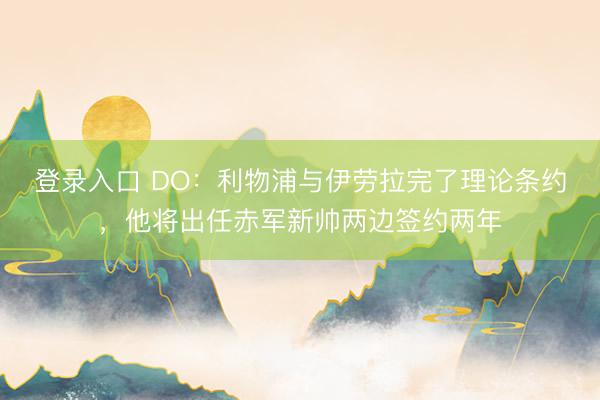 登录入口 DO：利物浦与伊劳拉完了理论条约，他将出任赤军新帅两边签约两年