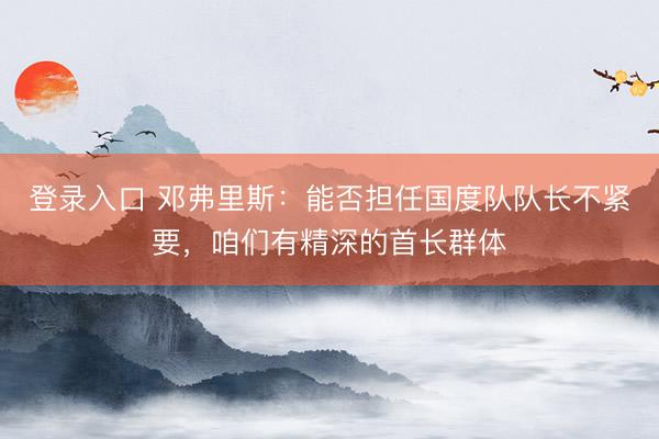 登录入口 邓弗里斯：能否担任国度队队长不紧要，咱们有精深的首长群体