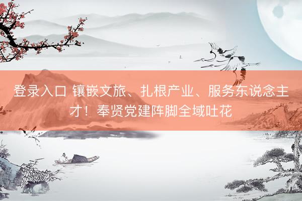 登录入口 镶嵌文旅、扎根产业、服务东说念主才！奉贤党建阵脚全域吐花