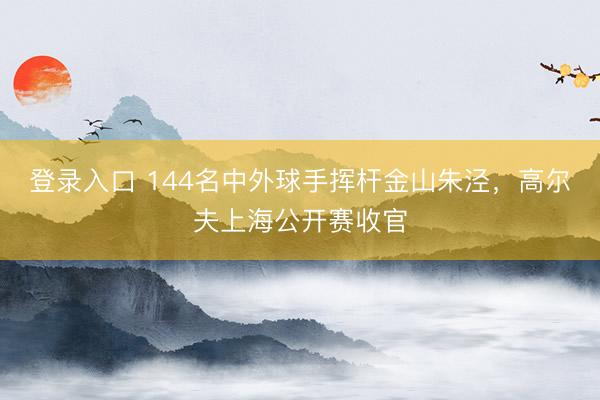 登录入口 144名中外球手挥杆金山朱泾，高尔夫上海公开赛收官