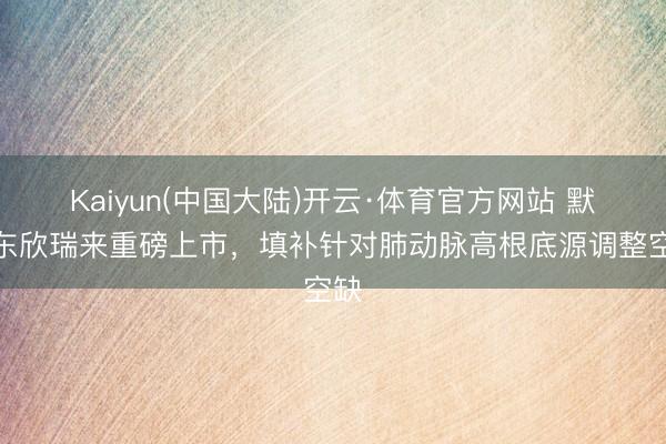 Kaiyun(中国大陆)开云·体育官方网站 默沙东欣瑞来重磅上市，填补针对肺动脉高根底源调整空缺