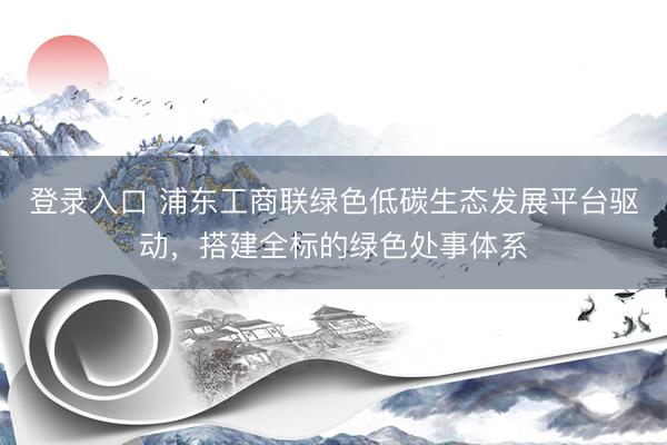 登录入口 浦东工商联绿色低碳生态发展平台驱动,搭建全标的绿色处事体系