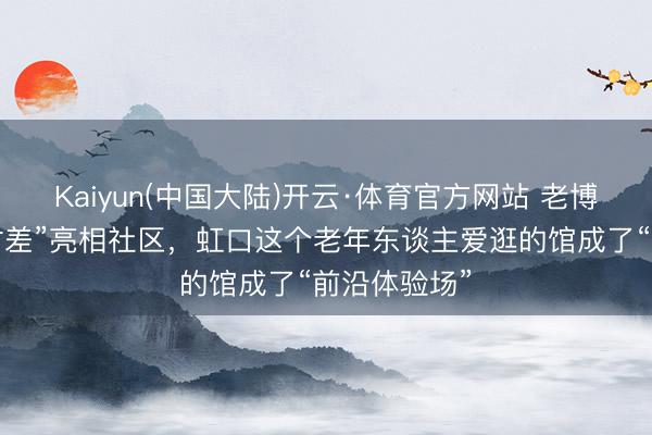 Kaiyun(中国大陆)开云·体育官方网站 老博会同款“无时差”亮相社区，虹口这个老年东谈主爱逛的馆成了“前沿体验场”