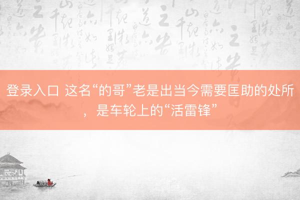 登录入口 这名“的哥”老是出当今需要匡助的处所,是车轮上的“活雷锋”