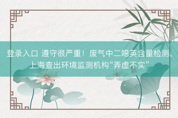 登录入口 遵守很严重！废气中二噁英含量检测，上海查出环境监测机构“弄虚不实”