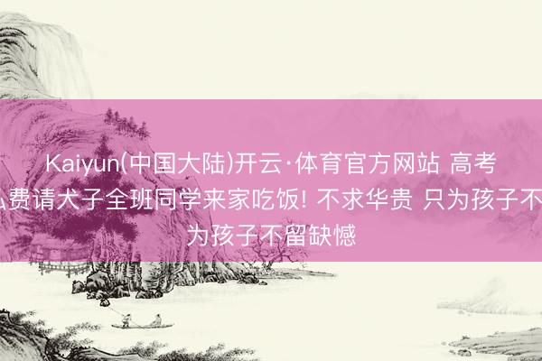 Kaiyun(中国大陆)开云·体育官方网站 高考死心 私费请犬子全班同学来家吃饭! 不求华贵 只为孩子不留缺憾