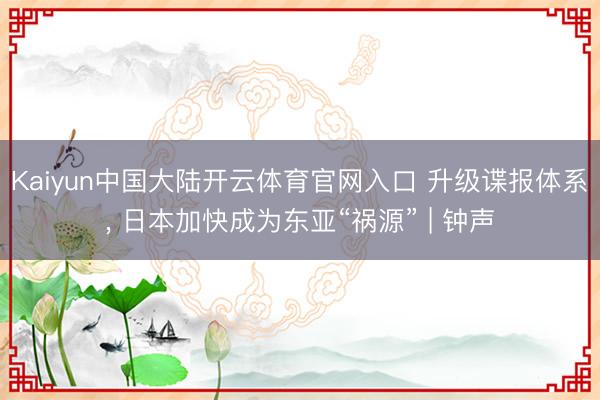 Kaiyun中国大陆开云体育官网入口 升级谍报体系, 日本加快成为东亚“祸源” | 钟声