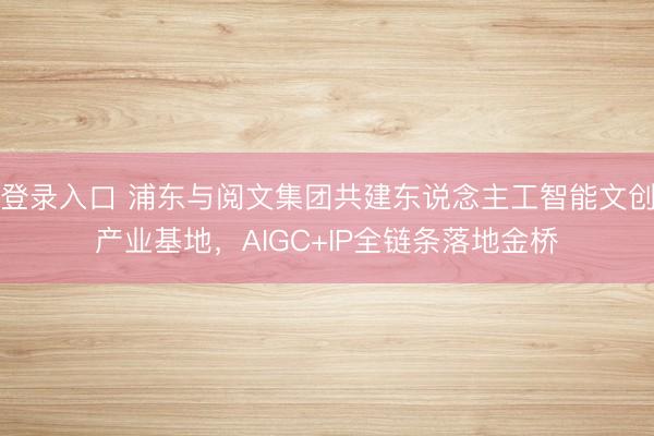 登录入口 浦东与阅文集团共建东说念主工智能文创产业基地，AIGC+IP全链条落地金桥