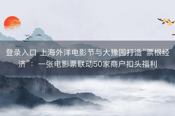 登录入口 上海外洋电影节与大豫园打造“票根经济”：一张电影票联动50家商户扣头福利