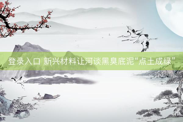 登录入口 新兴材料让河谈黑臭底泥“点土成绿”