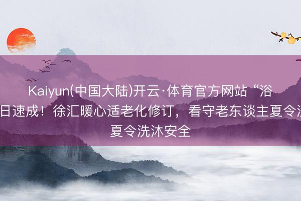 Kaiyun(中国大陆)开云·体育官方网站 “浴改淋”三日速成！徐汇暖心适老化修订，看守老东谈主夏令洗沐安全