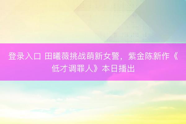 登录入口 田曦薇挑战萌新女警，紫金陈新作《低才调罪人》本日播出
