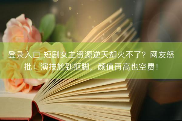 登录入口 短剧女主资源逆天却火不了？网友怒批：演技尬到抠脚，颜值再高也空费！