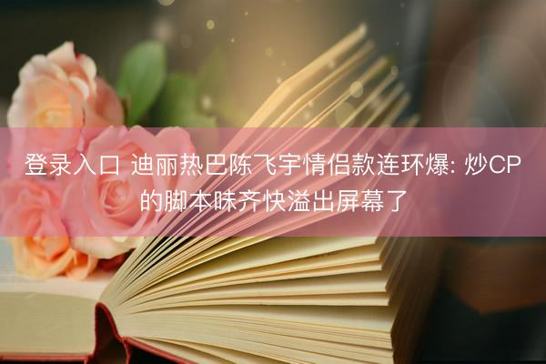 登录入口 迪丽热巴陈飞宇情侣款连环爆: 炒CP的脚本味齐快溢出屏幕了