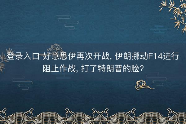 登录入口 好意思伊再次开战， 伊朗挪动F14进行阻止作战， 打了特朗普的脸?