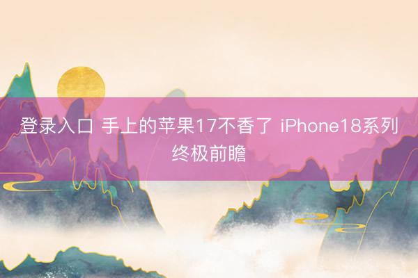 登录入口 手上的苹果17不香了 iPhone18系列终极前瞻