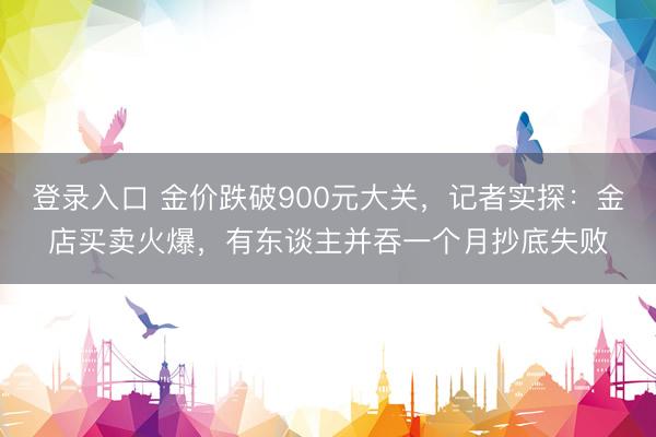 登录入口 金价跌破900元大关，记者实探：金店买卖火爆，有东谈主并吞一个月抄底失败