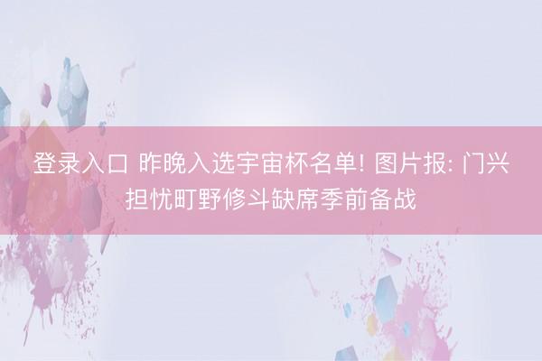 登录入口 昨晚入选宇宙杯名单! 图片报: 门兴担忧町野修斗缺席季前备战
