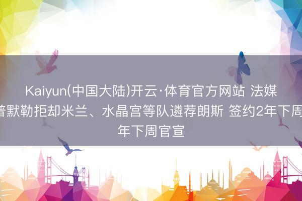 Kaiyun(中国大陆)开云·体育官方网站 法媒: 托普默勒拒却米兰、水晶宫等队遴荐朗斯 签约2年下周官宣