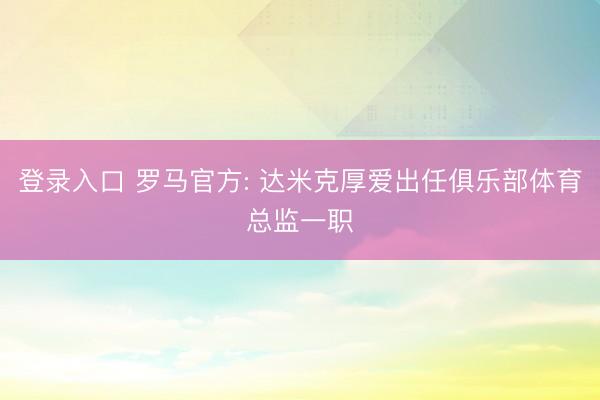 登录入口 罗马官方: 达米克厚爱出任俱乐部体育总监一职