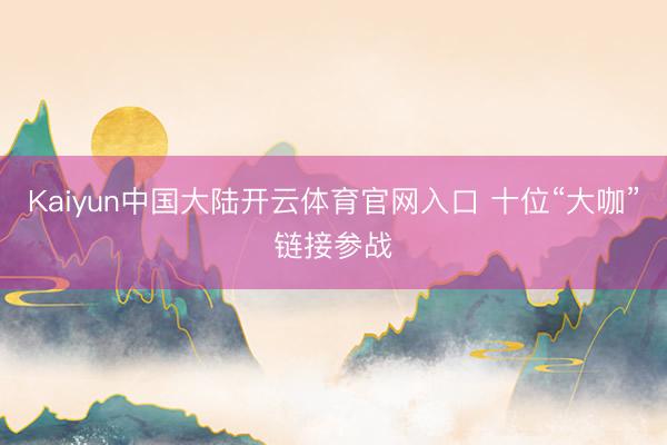Kaiyun中国大陆开云体育官网入口 十位“大咖”链接参战
