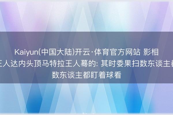 Kaiyun(中国大陆)开云·体育官方网站 影相师谈捕捉王人达内头顶马特拉王人蓦的: 其时委果扫数东谈主都盯着球看