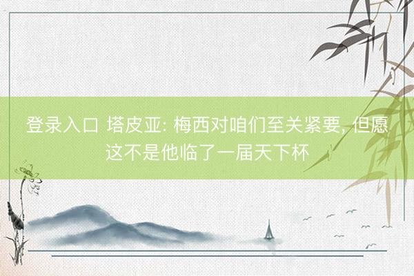 登录入口 塔皮亚: 梅西对咱们至关紧要, 但愿这不是他临了一届天下杯