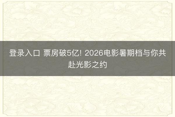 登录入口 票房破5亿! 2026电影暑期档与你共赴光影之约