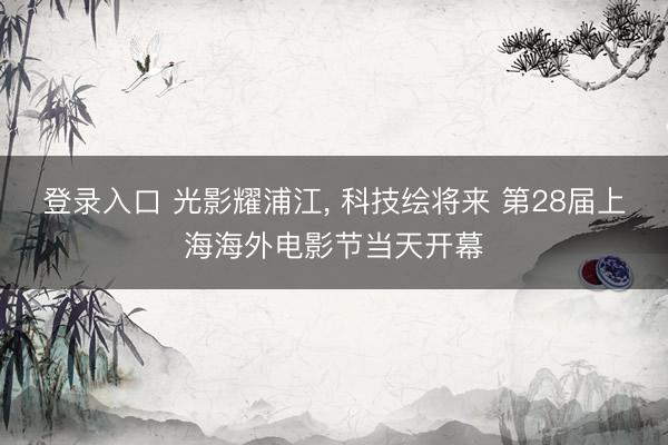 登录入口 光影耀浦江， 科技绘将来 第28届上海海外电影节当天开幕