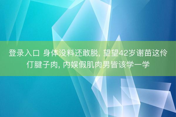 登录入口 身体没料还敢脱, 望望42岁谢苗这伶仃腱子肉, 内娱假肌肉男皆该学一学