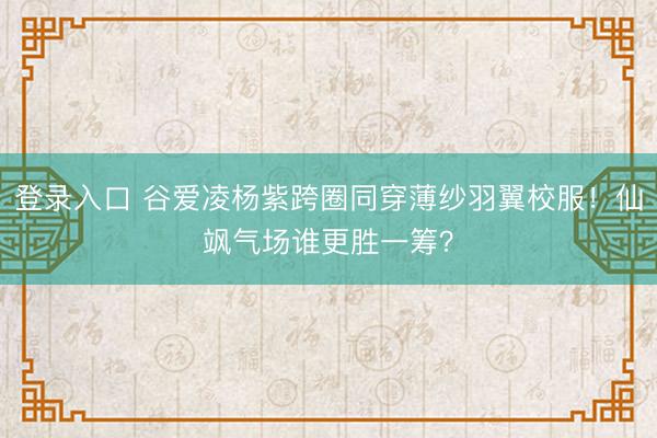 登录入口 谷爱凌杨紫跨圈同穿薄纱羽翼校服！仙飒气场谁更胜一筹？